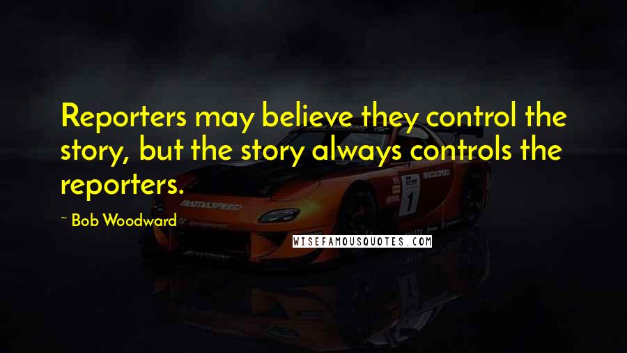 Bob Woodward Quotes: Reporters may believe they control the story, but the story always controls the reporters.