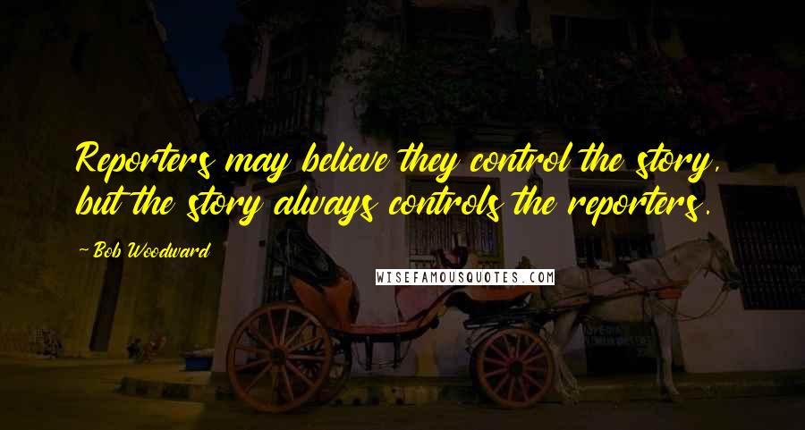 Bob Woodward Quotes: Reporters may believe they control the story, but the story always controls the reporters.