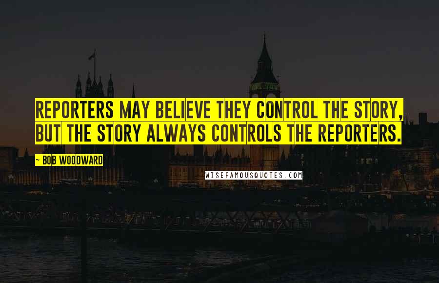 Bob Woodward Quotes: Reporters may believe they control the story, but the story always controls the reporters.