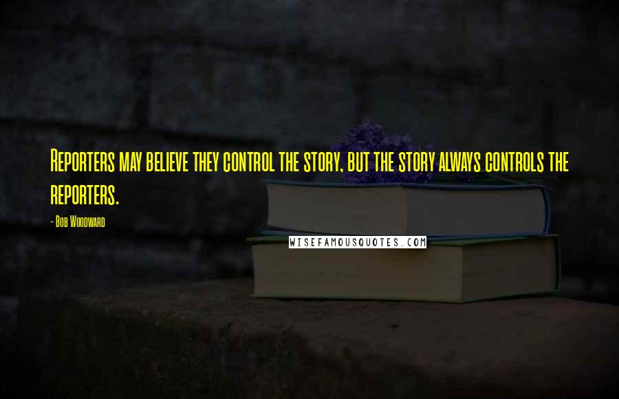 Bob Woodward Quotes: Reporters may believe they control the story, but the story always controls the reporters.