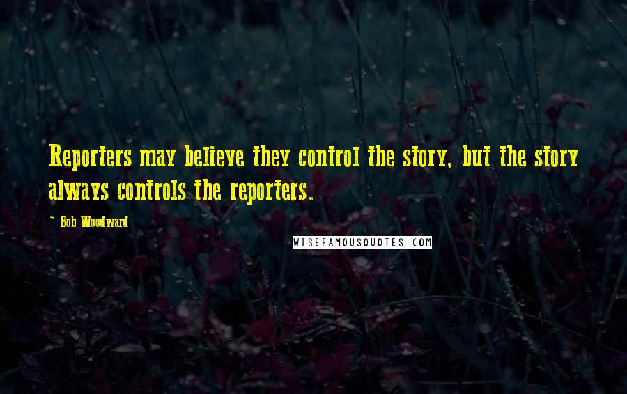 Bob Woodward Quotes: Reporters may believe they control the story, but the story always controls the reporters.