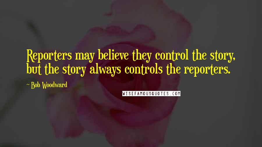 Bob Woodward Quotes: Reporters may believe they control the story, but the story always controls the reporters.