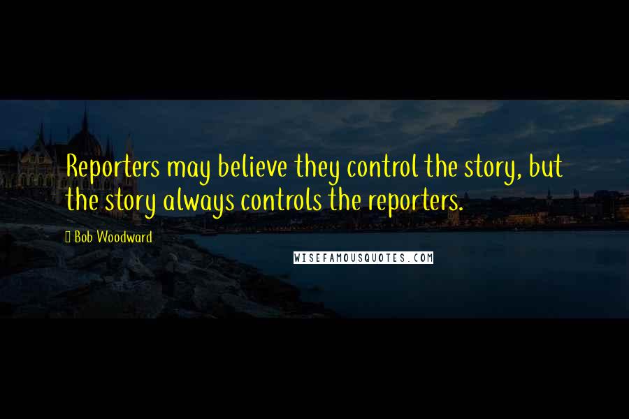 Bob Woodward Quotes: Reporters may believe they control the story, but the story always controls the reporters.