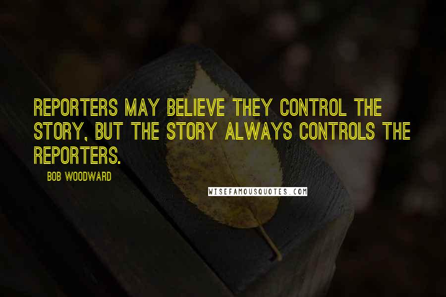 Bob Woodward Quotes: Reporters may believe they control the story, but the story always controls the reporters.