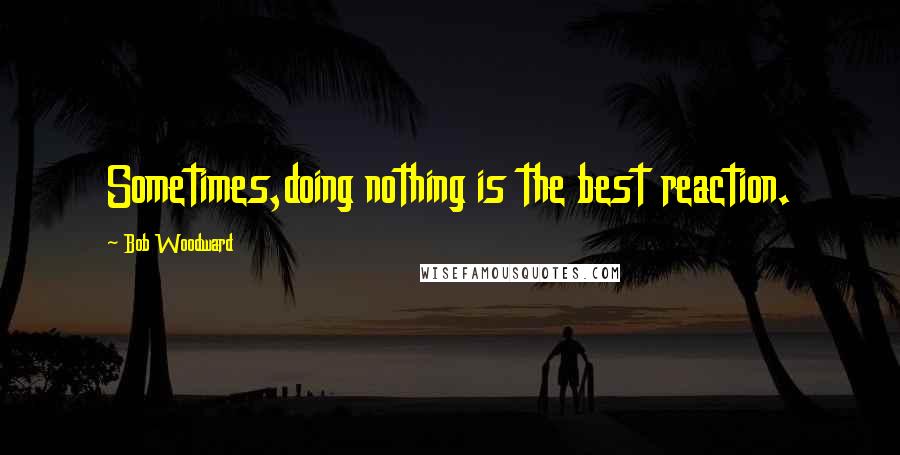 Bob Woodward Quotes: Sometimes,doing nothing is the best reaction.