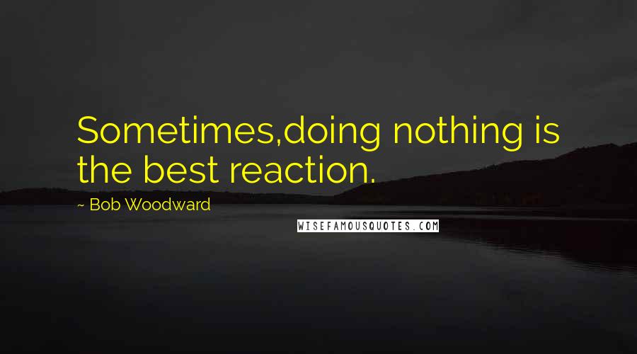 Bob Woodward Quotes: Sometimes,doing nothing is the best reaction.