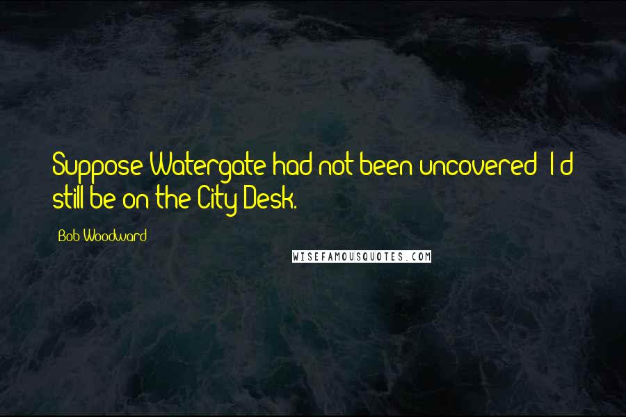 Bob Woodward Quotes: Suppose Watergate had not been uncovered? I'd still be on the City Desk.