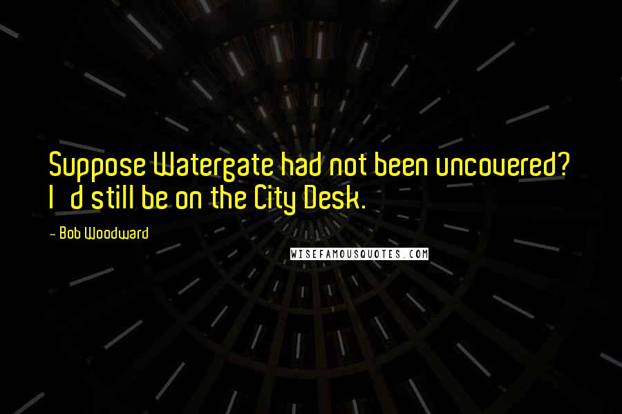 Bob Woodward Quotes: Suppose Watergate had not been uncovered? I'd still be on the City Desk.