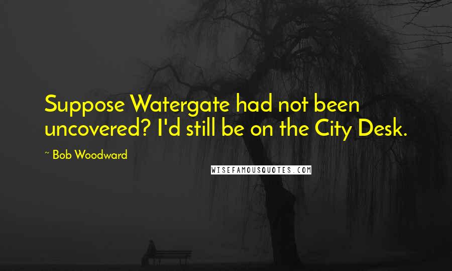 Bob Woodward Quotes: Suppose Watergate had not been uncovered? I'd still be on the City Desk.