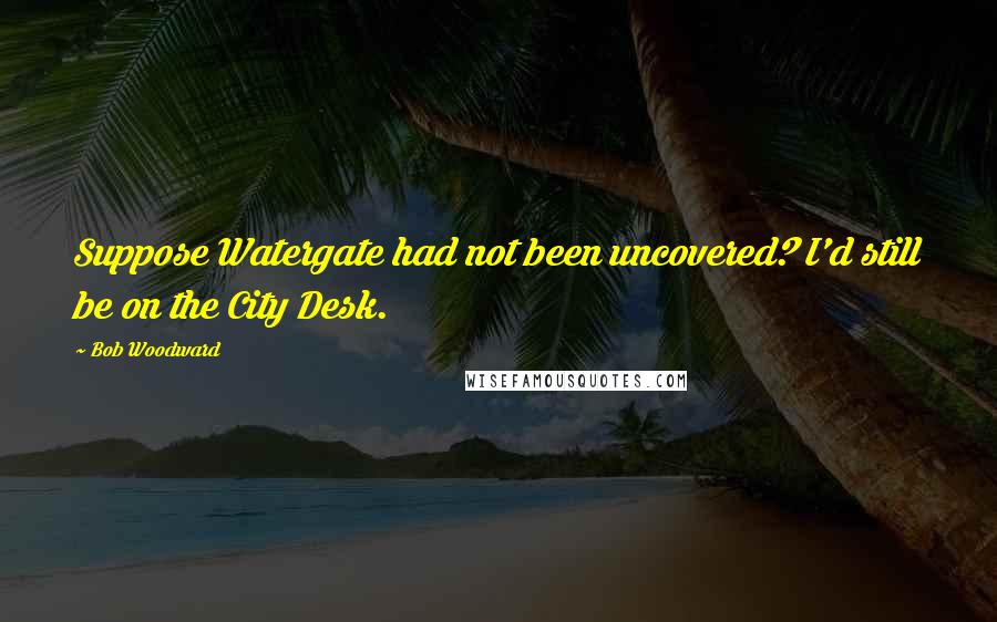 Bob Woodward Quotes: Suppose Watergate had not been uncovered? I'd still be on the City Desk.