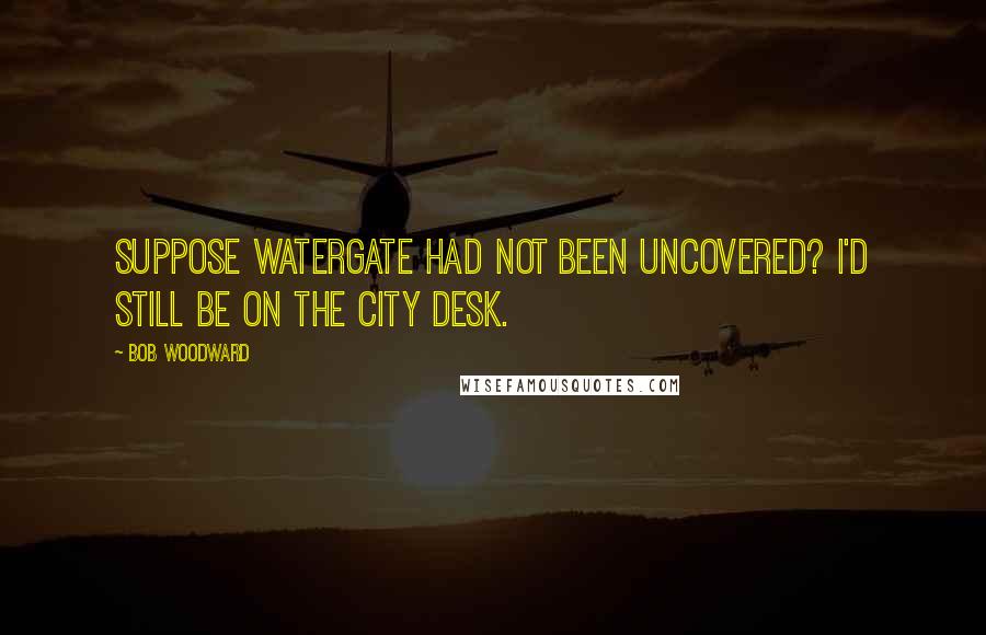 Bob Woodward Quotes: Suppose Watergate had not been uncovered? I'd still be on the City Desk.