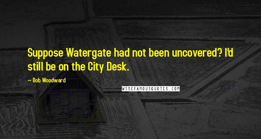 Bob Woodward Quotes: Suppose Watergate had not been uncovered? I'd still be on the City Desk.
