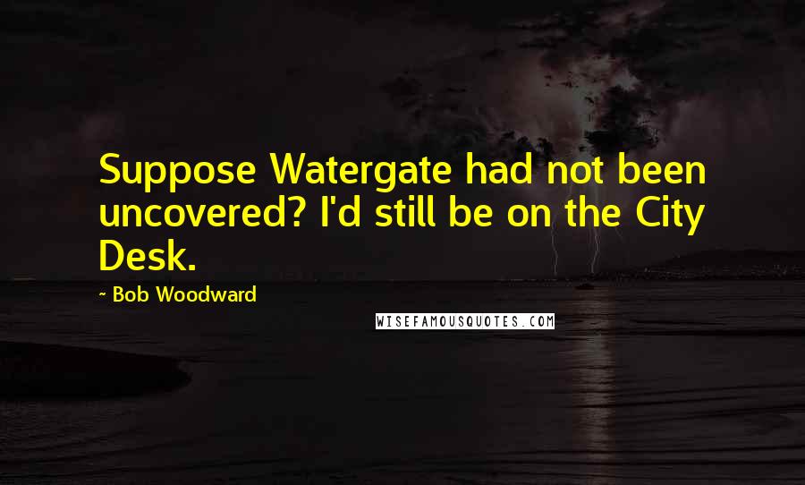 Bob Woodward Quotes: Suppose Watergate had not been uncovered? I'd still be on the City Desk.