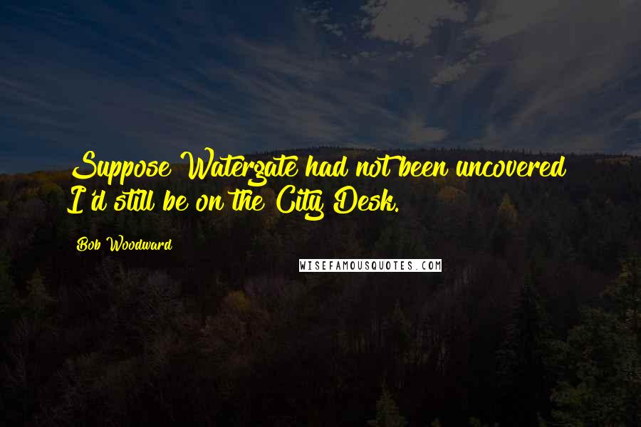 Bob Woodward Quotes: Suppose Watergate had not been uncovered? I'd still be on the City Desk.