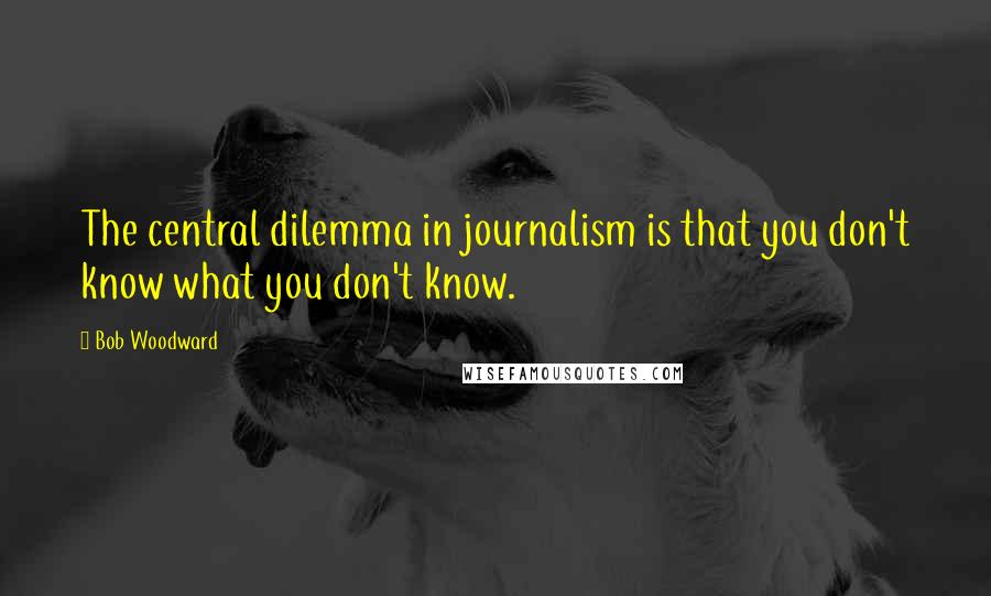 Bob Woodward Quotes: The central dilemma in journalism is that you don't know what you don't know.