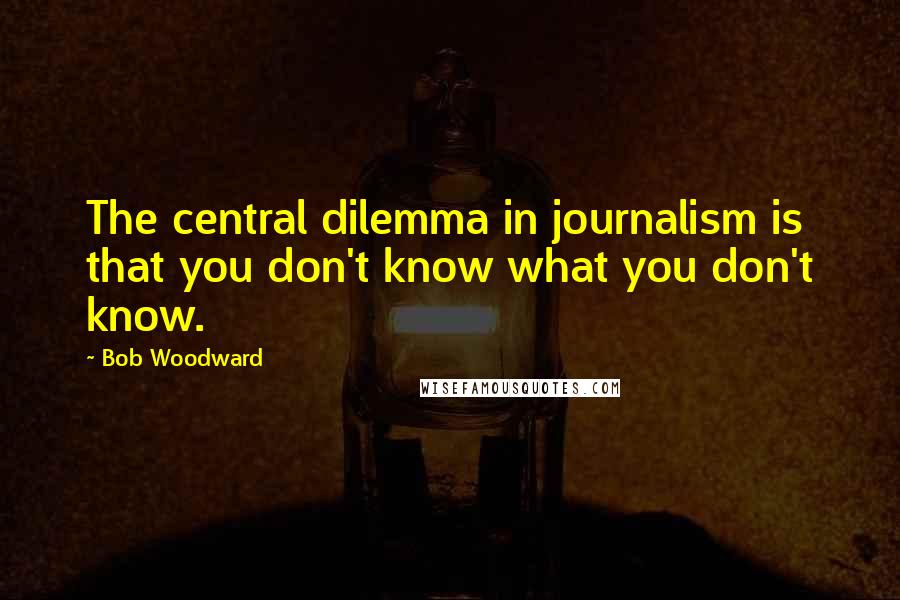 Bob Woodward Quotes: The central dilemma in journalism is that you don't know what you don't know.