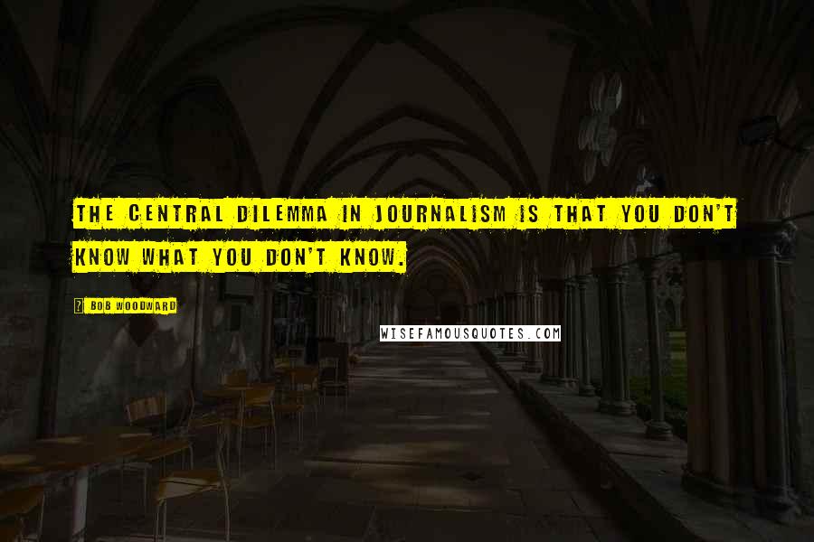 Bob Woodward Quotes: The central dilemma in journalism is that you don't know what you don't know.