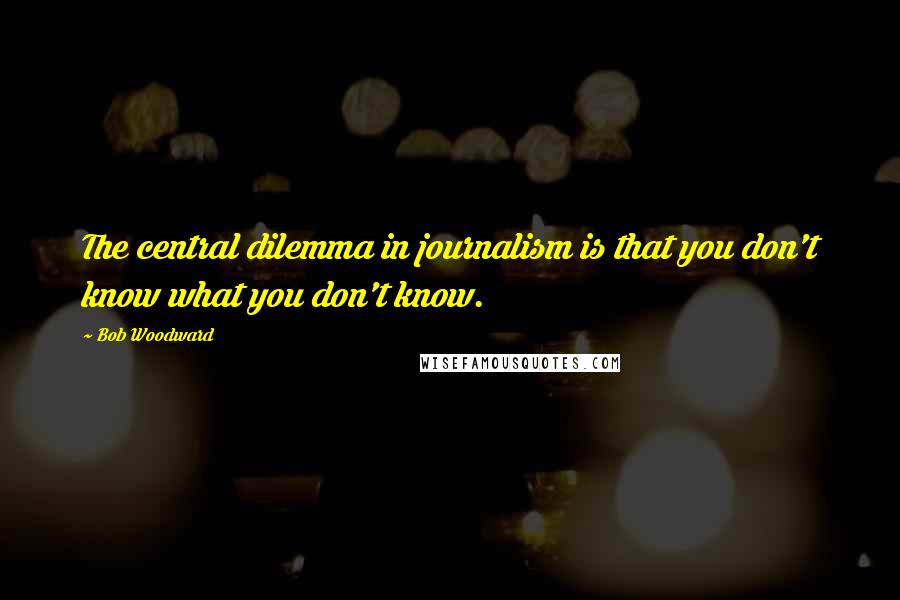 Bob Woodward Quotes: The central dilemma in journalism is that you don't know what you don't know.