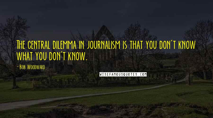 Bob Woodward Quotes: The central dilemma in journalism is that you don't know what you don't know.