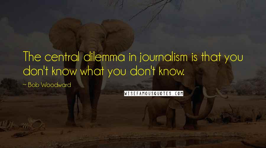 Bob Woodward Quotes: The central dilemma in journalism is that you don't know what you don't know.