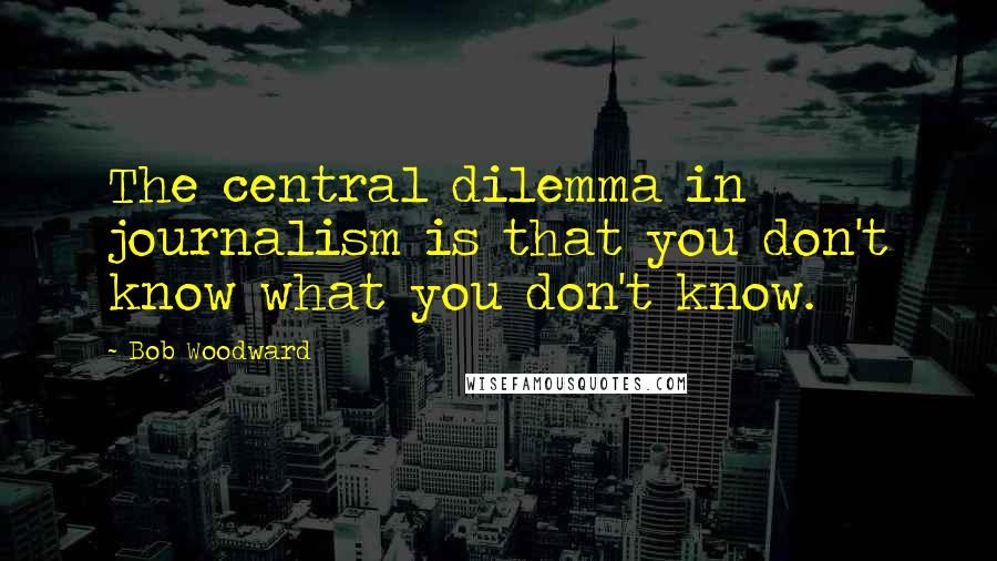 Bob Woodward Quotes: The central dilemma in journalism is that you don't know what you don't know.