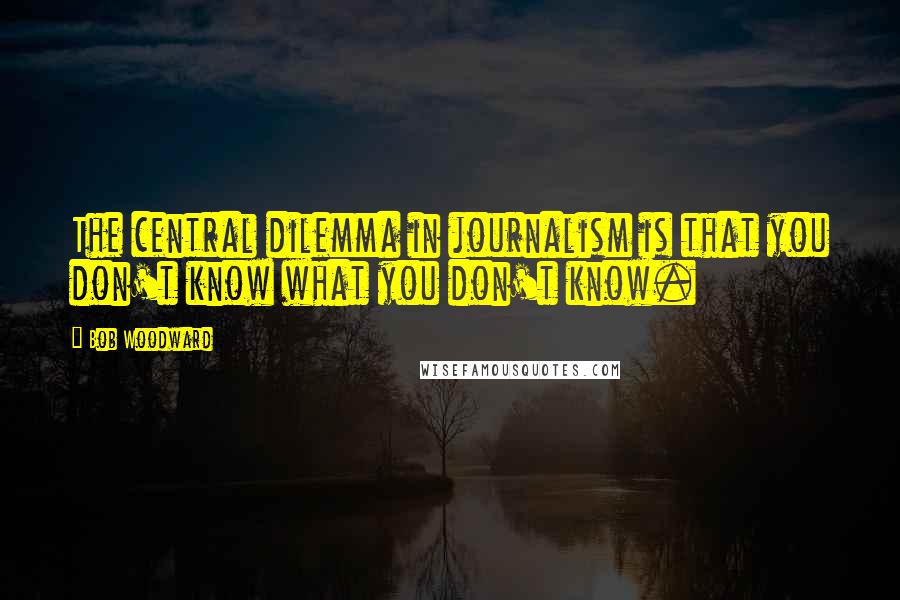 Bob Woodward Quotes: The central dilemma in journalism is that you don't know what you don't know.