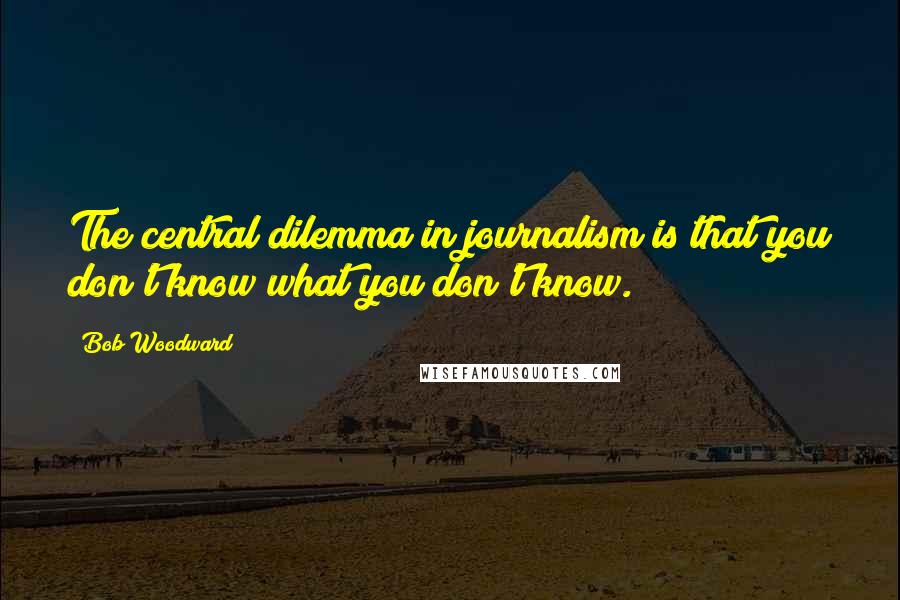 Bob Woodward Quotes: The central dilemma in journalism is that you don't know what you don't know.