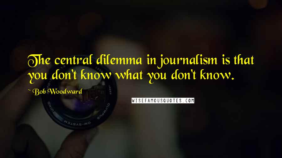 Bob Woodward Quotes: The central dilemma in journalism is that you don't know what you don't know.