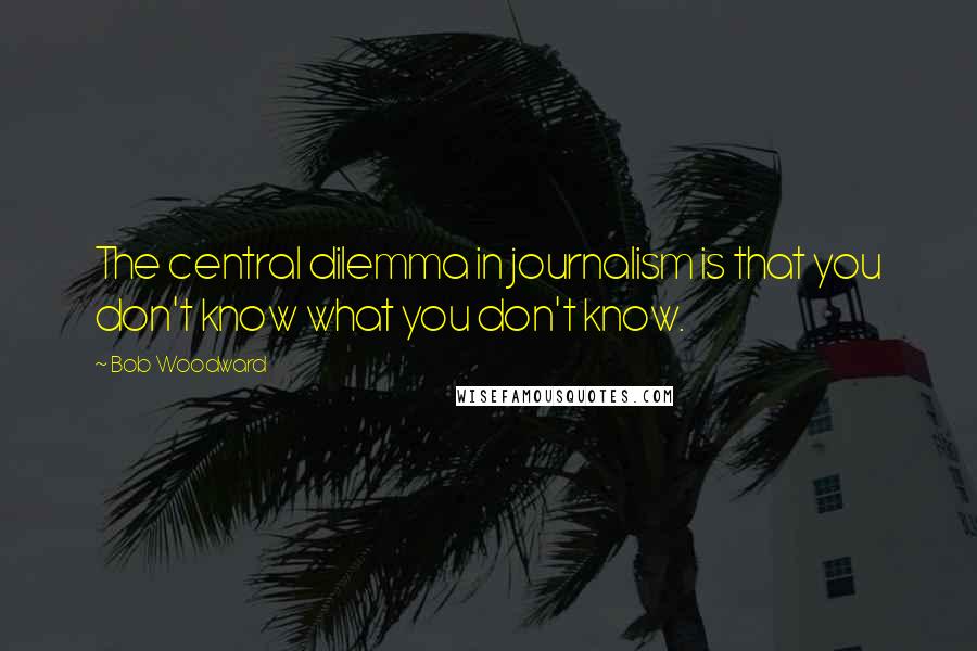 Bob Woodward Quotes: The central dilemma in journalism is that you don't know what you don't know.