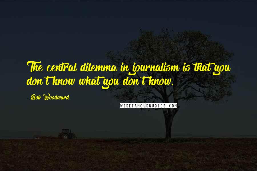 Bob Woodward Quotes: The central dilemma in journalism is that you don't know what you don't know.