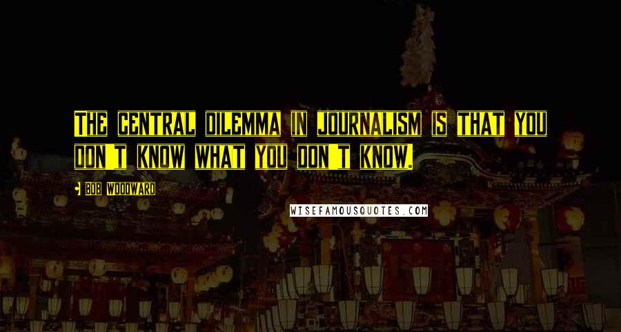 Bob Woodward Quotes: The central dilemma in journalism is that you don't know what you don't know.