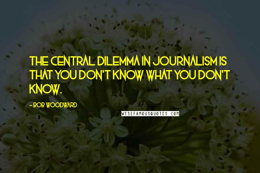 Bob Woodward Quotes: The central dilemma in journalism is that you don't know what you don't know.