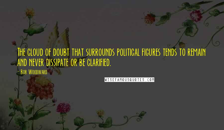 Bob Woodward Quotes: The cloud of doubt that surrounds political figures tends to remain and never dissipate or be clarified.