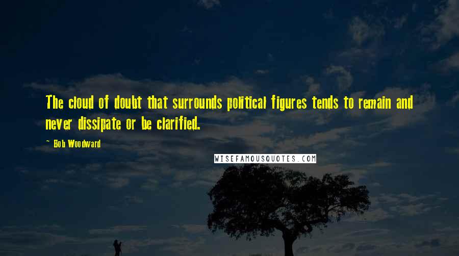 Bob Woodward Quotes: The cloud of doubt that surrounds political figures tends to remain and never dissipate or be clarified.