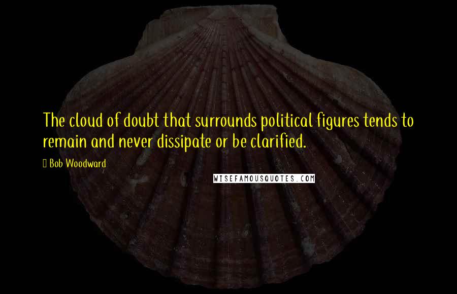Bob Woodward Quotes: The cloud of doubt that surrounds political figures tends to remain and never dissipate or be clarified.