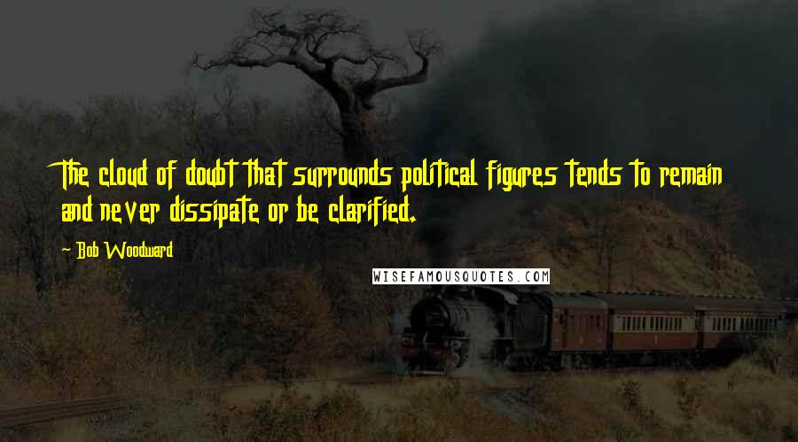 Bob Woodward Quotes: The cloud of doubt that surrounds political figures tends to remain and never dissipate or be clarified.