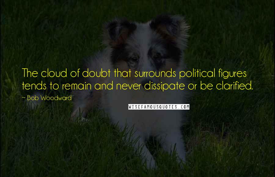 Bob Woodward Quotes: The cloud of doubt that surrounds political figures tends to remain and never dissipate or be clarified.