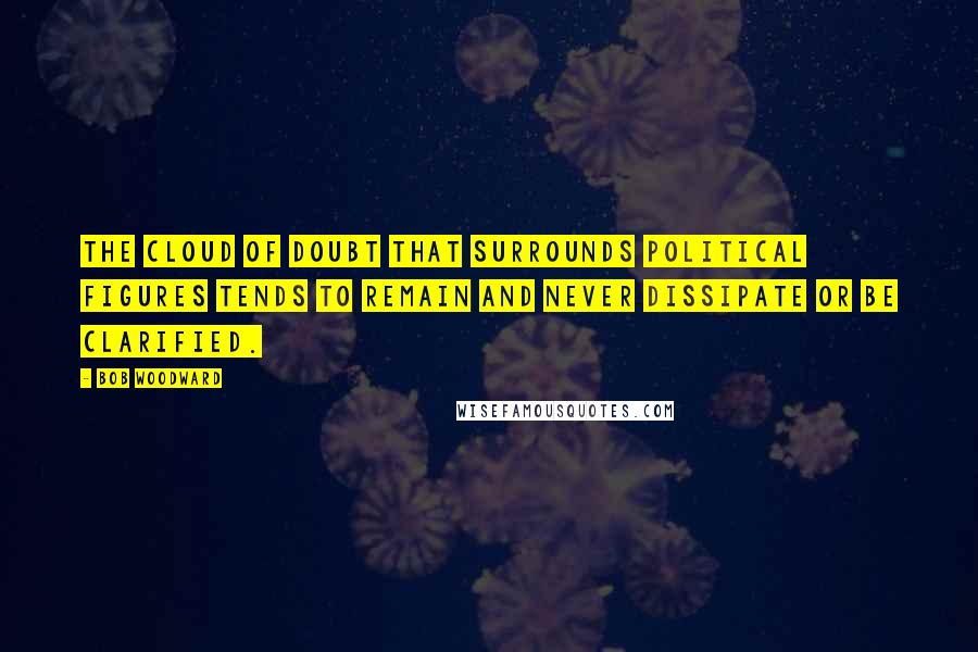 Bob Woodward Quotes: The cloud of doubt that surrounds political figures tends to remain and never dissipate or be clarified.