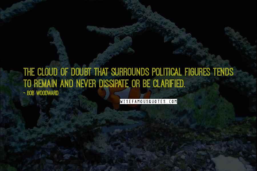 Bob Woodward Quotes: The cloud of doubt that surrounds political figures tends to remain and never dissipate or be clarified.