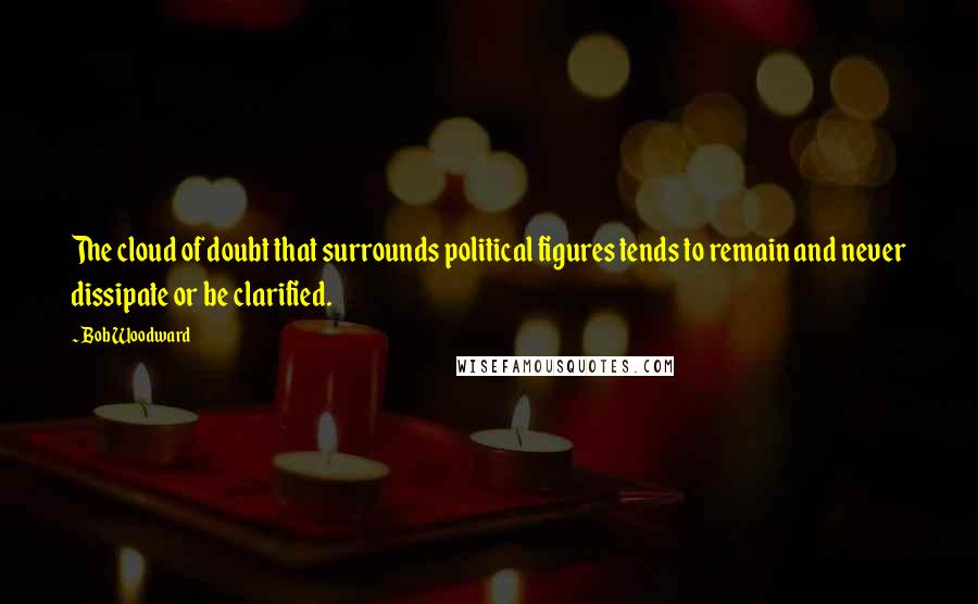 Bob Woodward Quotes: The cloud of doubt that surrounds political figures tends to remain and never dissipate or be clarified.