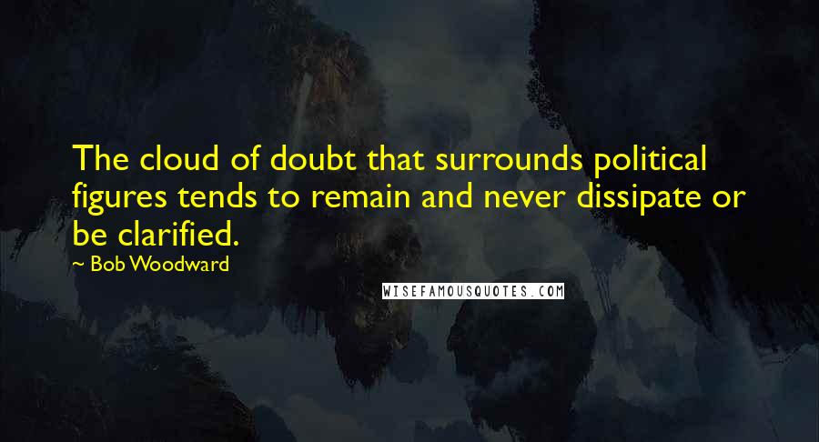 Bob Woodward Quotes: The cloud of doubt that surrounds political figures tends to remain and never dissipate or be clarified.