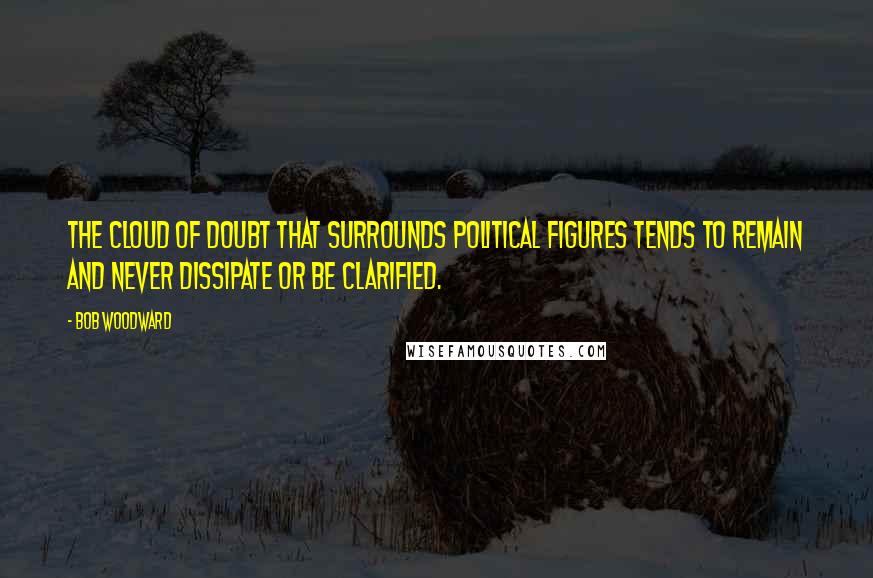 Bob Woodward Quotes: The cloud of doubt that surrounds political figures tends to remain and never dissipate or be clarified.