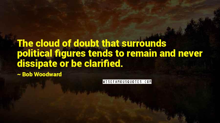 Bob Woodward Quotes: The cloud of doubt that surrounds political figures tends to remain and never dissipate or be clarified.
