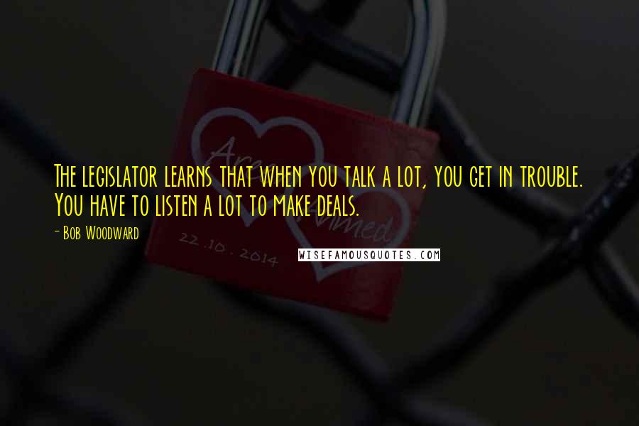 Bob Woodward Quotes: The legislator learns that when you talk a lot, you get in trouble. You have to listen a lot to make deals.