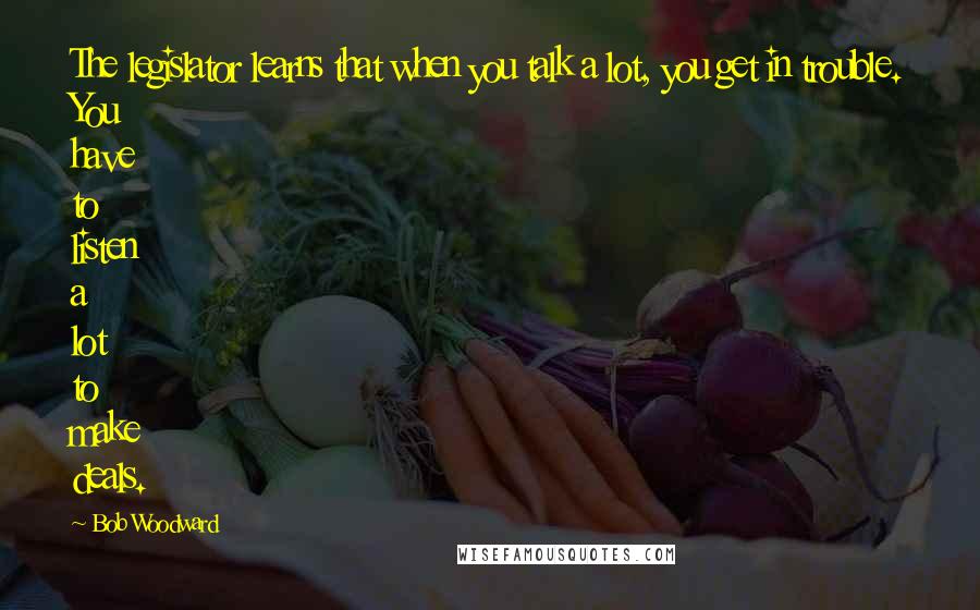 Bob Woodward Quotes: The legislator learns that when you talk a lot, you get in trouble. You have to listen a lot to make deals.