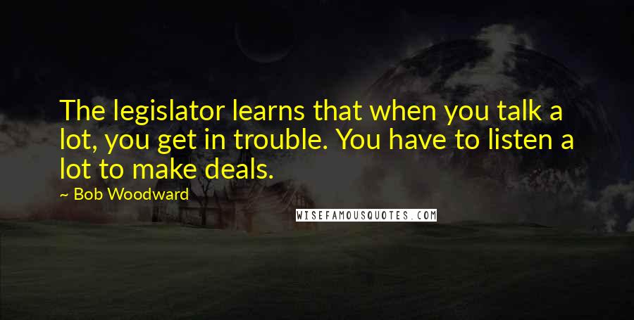 Bob Woodward Quotes: The legislator learns that when you talk a lot, you get in trouble. You have to listen a lot to make deals.