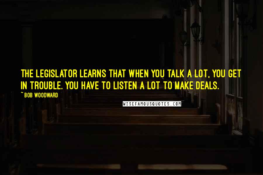 Bob Woodward Quotes: The legislator learns that when you talk a lot, you get in trouble. You have to listen a lot to make deals.