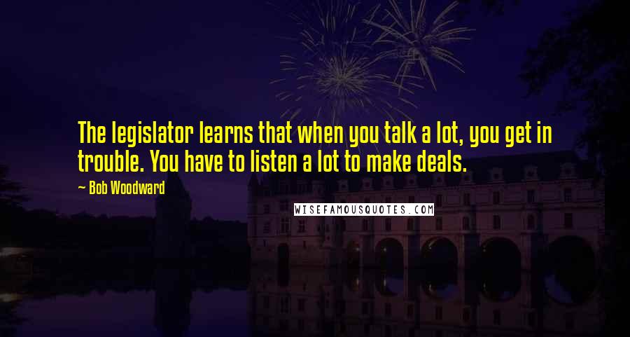 Bob Woodward Quotes: The legislator learns that when you talk a lot, you get in trouble. You have to listen a lot to make deals.