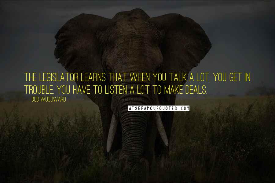 Bob Woodward Quotes: The legislator learns that when you talk a lot, you get in trouble. You have to listen a lot to make deals.