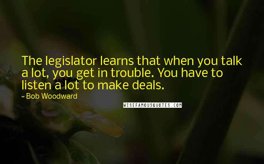 Bob Woodward Quotes: The legislator learns that when you talk a lot, you get in trouble. You have to listen a lot to make deals.